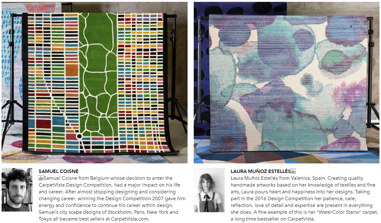 SAMUEL COISNE  Samuel Coisne from Belgium whose decision to enter the CarpetVista Design Competition, had a major impact on his life and career. After almost stopping designing and considering changing career, winning the Design Competition 2007 gave him energy and confidence to continue his career within design. Samuel’s city scape designs of Stockholm, Paris, New York and Tokyo all became best sellers at CarpetVista.com. LAURA MUÑOZ ESTELLÉS  Laura Muñoz Estellés from Valenica, Spain. Creating quality handmade artworks based on her knowledge of textiles and fine arts, Laura pours heart and happiness into her designs. Taking part in the 2016 Design Competition her patience, care, reflection, love of detail and expertise are present in everything she does. A fine example of this is her “WaterColor Stains” carpet, a long time bestseller on CarpetVista.