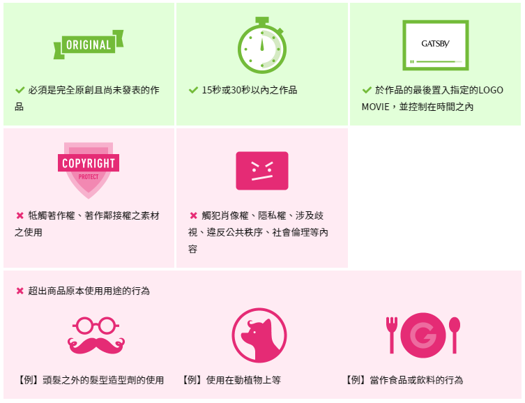  必須是完全原創且尚未發表的作品 15秒或30秒以內之作品 於作品的最後置入指定的LOGO MOVIE，並控制在時間之內 牴觸著作權、著作鄰接權之素材之使用 觸犯肖像權、隱私權、涉及歧視、違反公共秩序、社會倫理等內容 超出商品原本使用用途的行為 【例】頭髮之外的髮型造型劑的使用 【例】使用在動植物上等 【例】當作食品或飲料的行為