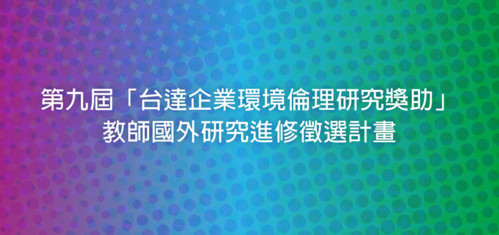 第九屆「台達企業環境倫理研究獎助」教師國外研究進修徵選計畫