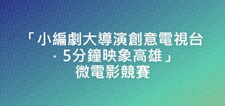 「小編劇大導演創意電視台．5分鐘映象高雄」微電影競賽