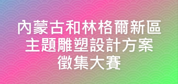 內蒙古和林格爾新區主題雕塑設計方案徵集大賽