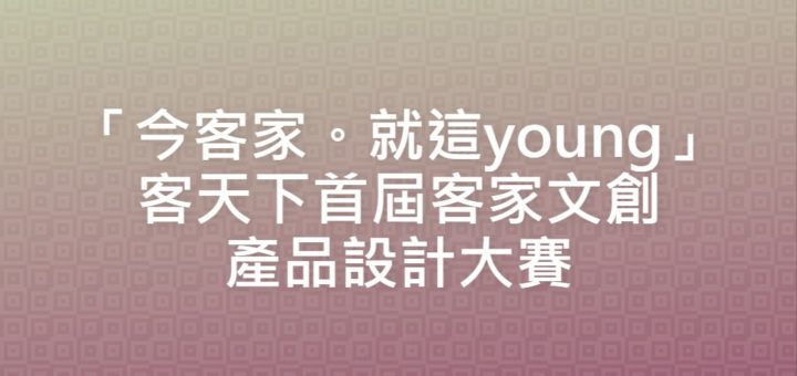 「今客家。就這young」客天下首屆客家文創產品設計大賽