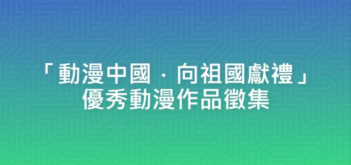 「動漫中國．向祖國獻禮」優秀動漫作品徵集