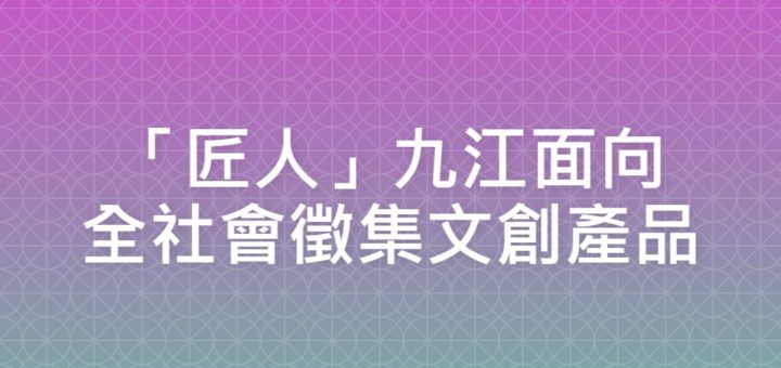 「匠人」九江面向全社會徵集文創產品