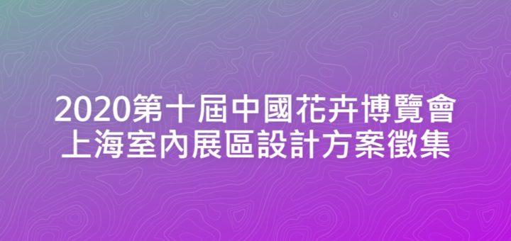 2020第十屆中國花卉博覽會上海室內展區設計方案徵集