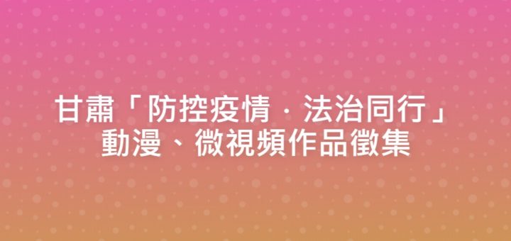 甘肅「防控疫情．法治同行」動漫、微視頻作品徵集