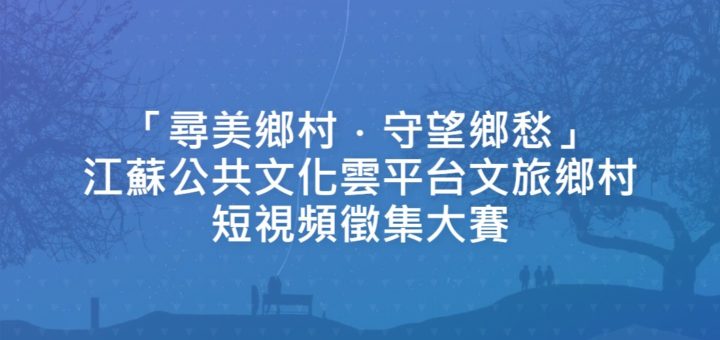 「尋美鄉村．守望鄉愁」江蘇公共文化雲平台文旅鄉村短視頻徵集大賽