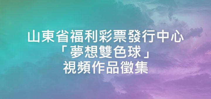 山東省福利彩票發行中心「夢想雙色球」視頻作品徵集