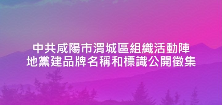 中共咸陽市渭城區組織活動陣地黨建品牌名稱和標識公開徵集