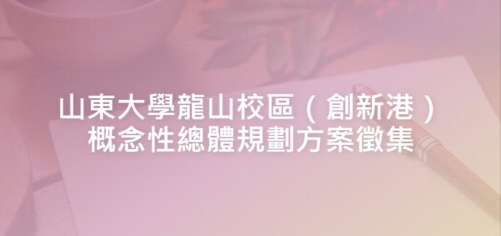 山東大學龍山校區（創新港）概念性總體規劃方案徵集