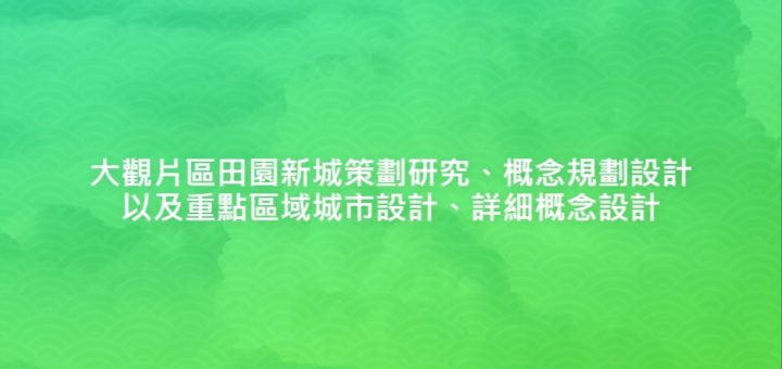 大觀片區田園新城策劃研究、概念規劃設計以及重點區域城市設計、詳細概念設計