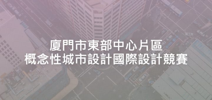 廈門市東部中心片區概念性城市設計國際設計競賽