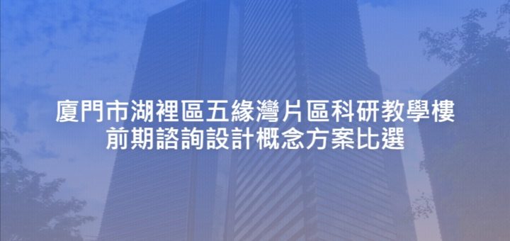 廈門市湖裡區五緣灣片區科研教學樓前期諮詢設計概念方案比選