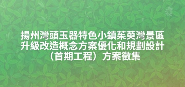 揚州灣頭玉器特色小鎮茱萸灣景區升級改造概念方案優化和規劃設計（首期工程）方案徵集