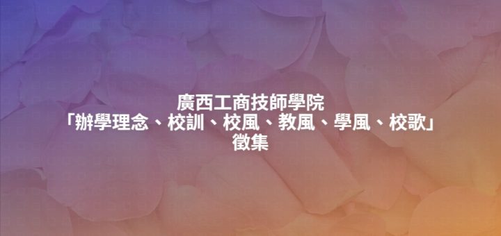 廣西工商技師學院「辦學理念、校訓、校風、教風、學風、校歌」徵集