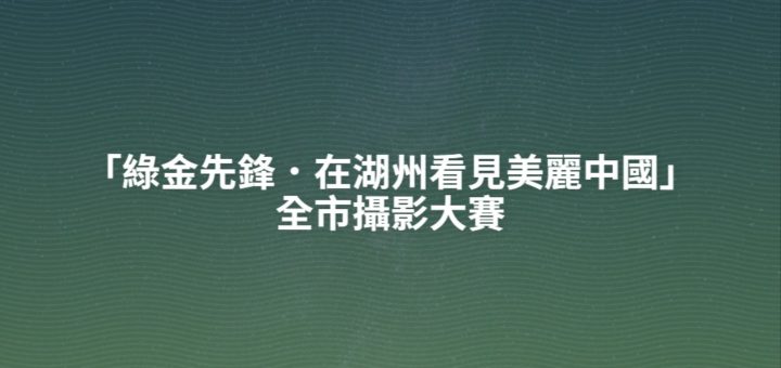 「綠金先鋒．在湖州看見美麗中國」全市攝影大賽