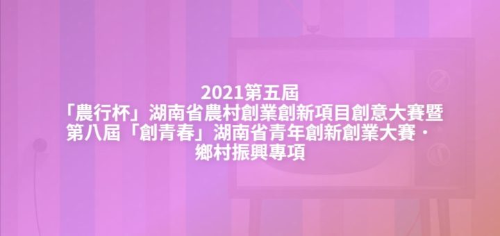 2021第五屆「農行杯」湖南省農村創業創新項目創意大賽暨第八屆「創青春」湖南省青年創新創業大賽．鄉村振興專項