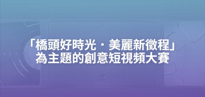 「橋頭好時光．美麗新徵程」為主題的創意短視頻大賽